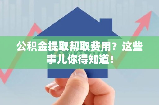 蕉城公积金提取帮取费用？这些事儿你得知道！