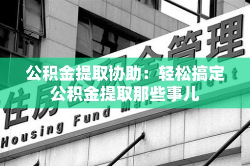 蕉城公积金提取协助:轻松搞定公积金提取那些事儿 蕉城公积金提取协助:轻松搞定公积金提取那些事儿