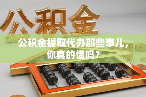 蕉城公积金提取代办那些事儿，你真的懂吗？