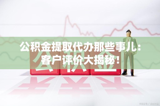 蕉城公积金提取代办那些事儿：客户评价大揭秘！