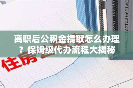 蕉城离职后公积金提取怎么办理?保姆级代办流程大揭秘 蕉城离职后公积金提取怎么办理?保姆级代办流程大揭秘