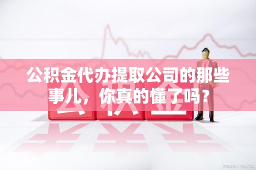 蕉城公积金代办提取公司的那些事儿，你真的懂了吗？