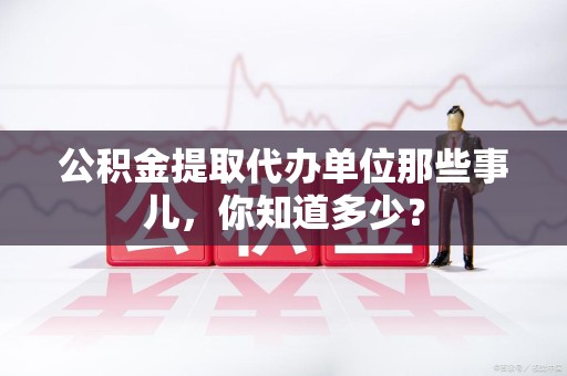 蕉城公积金提取代办单位那些事儿,你知道多少? 蕉城公积金提取代办单位那些事儿,你知道多少?