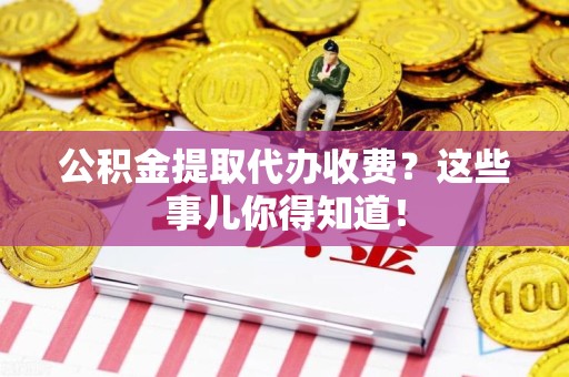 蕉城公积金提取代办收费？这些事儿你得知道！