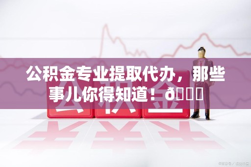 蕉城公积金专业提取代办，那些事儿你得知道！😎