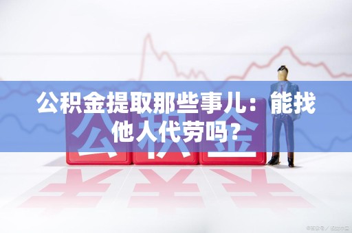 蕉城公积金提取那些事儿：能找他人代劳吗？